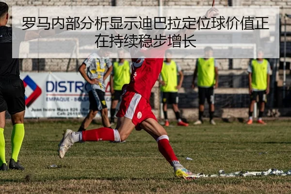 罗马内部分析显示迪巴拉定位球价值正在持续稳步增长