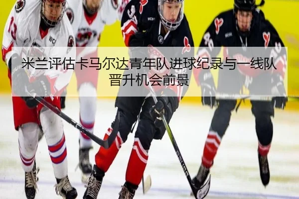 米兰评估卡马尔达青年队进球纪录与一线队晋升机会前景
