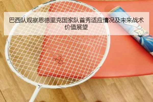 巴西队观察恩德里克国家队首秀适应情况及未来战术价值展望