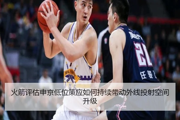 火箭评估申京低位策应如何持续带动外线投射空间升级
