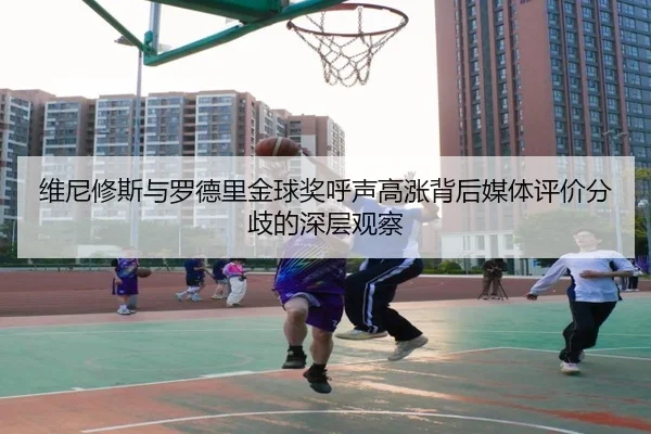 维尼修斯与罗德里金球奖呼声高涨背后媒体评价分歧的深层观察